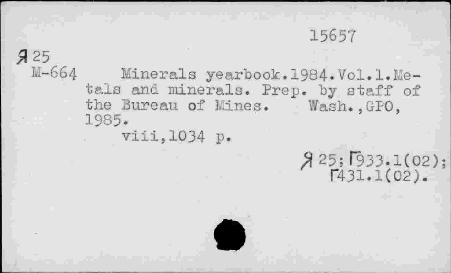 ﻿15657
25
M-664 Minerals yearbook.1984»Vol.1.Metals and minerals. Prep, by staff of the bureau of Mines. Wash.,GPO, 1985.
viii,1034 p.
25;r933.1(O2); T431.K02).